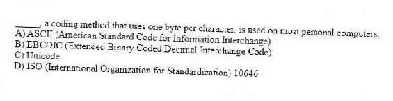 _____, a coding method that uses one byte per character, is used on most personal computers.
A) ASCII (American Standard Code for Information Interchange)
B) EBCDIC (Extended Binary Coded Decimal Interchange Code)
C) Unicode
D) ISO (International Organization for Standardization) 10646
