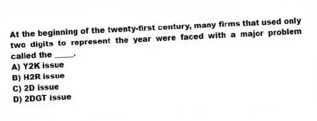 At the beginning of the twenty-first century, many firms that used only two digits to represent the year were faced with a major problem called the _____.
A) Y2K issue
B) H2R issue
C) 2D issue
D) ​2DGT issue