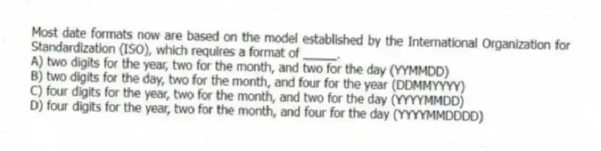 Most date formats now are based on the model established by the International Organization for Standardization (ISO), which requires a format of _____.
A) two digits for the year, two for the month, and two for the day (YYMMDD)
B) two digits for the day, two for the month, and four for the year (DDMMYYYY)
C) four digits for the year, two for the month, and two for the day (YYYYMMDD)
D) four digits for the year, two for the month, and four for the day (YYYYMMDDDD)