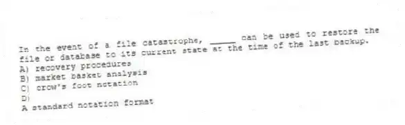 In the event of a file catastrophe, _____ can be used to restore the file or database to its current state at the time of the last backup.
A) recovery procedures
B) market basket analysis
C) crow's foot notation
D)
A standard notation format
