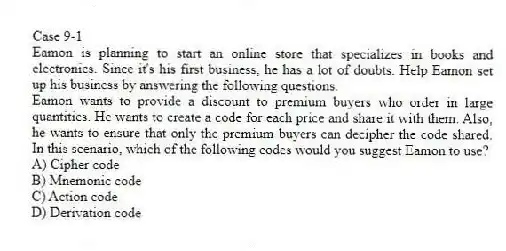 Case 9-1
Eamon is planning to start an online store that specializes in books and electronics. Since it's his first business, he has a lot of doubts. Help Eamon set up his business by answering the following questions.
-Eamon wants to provide a discount to premium buyers who order in large quantities. He wants to create a code for each price and share it with them. Also, he wants to ensure that only the premium buyers can decipher the code shared. In this scenario, which of the following codes would you suggest Eamon to use?
A) Cipher code
B) Mnemonic code
C) Action code
D) Derivation code