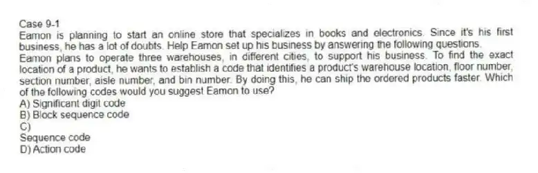 Case 9-1
​​Eamon is planning to start an online store that specializes in books and electronics. Since it's his first business, he has a lot of doubts. Help Eamon set up his business by answering the following questions.
-Eamon plans to operate three warehouses, in different cities, to support his business. To find the exact location of a product, he wants to establish a code that identifies a product's warehouse location, floor number, section number, aisle number, and bin number. By doing this, he can ship the ordered products faster. Which of the following codes would you suggest Eamon to use?
A) Significant digit code
B) Block sequence code
C)
Sequence code
D) Action code