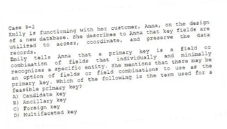 Case 9-2
Emily is functioning with her customer, Anna, on the design of a new database. She describes to Anna that key fields are utilized to access, coordinate, and preserve the data records.
-Emily tells Anna that a primary key is a field or combination of fields that individually and minimally recognizes a specific entity. She mentions that there may be an option of fields or field combinations to use as the primary key. Which of the following is the term used for a feasible primary key?
A) Candidate key
B) Ancillary key
C) Foreign key
D) Multifaceted key