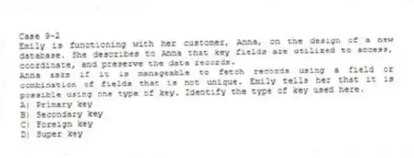 Case 9-2
Emily is functioning with her customer, Anna, on the design of a new database. She describes to Anna that key fields are utilized to access, coordinate, and preserve the data records.
-Anna asks if it is manageable to fetch records using a field or combination of fields that is not unique. Emily tells her that it is possible using one type of key. Identify the type of key used here.
A) Primary key
B) Secondary key
C) Foreign key
D) Super key