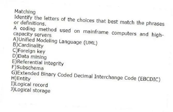 Matching
Identify the letters of the choices that best match the phrases or definitions.
-A coding method used on mainframe computers and high-capacity servers
A)Unified Modeling Language (UML)
B)Cardinality
C)Foreign key
D)Data mining
E)Referential integrity
F)Subschema
G)Extended Binary Coded Decimal Interchange Code (EBCDIC)
H)Entity
I)Logical record
J)Logical storage