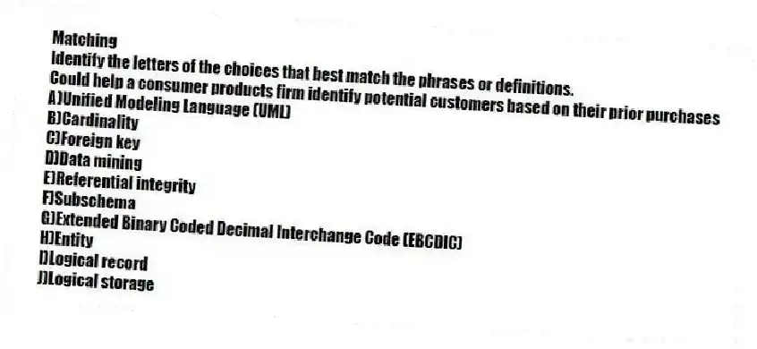 Matching
Identify the letters of the choices that best match the phrases or definitions.
-Could help a consumer products firm identify potential customers based on their prior purchases
A)Unified Modeling Language (UML)
B)Cardinality
C)Foreign key
D)Data mining
E)Referential integrity
F)Subschema
G)Extended Binary Coded Decimal Interchange Code (EBCDIC)
H)Entity
I)Logical record
J)Logical storage