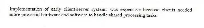 Implementation of early client/server systems was expensive because clients needed more powerful hardware and software to handle shared processing tasks.