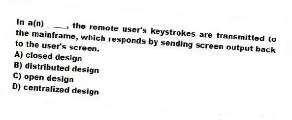 In a(n) _____, the remote user's keystrokes are transmitted to the mainframe, which responds by sending screen output back to the user's screen.
A) closed design
B) distributed design
C) open design
D) centralized design