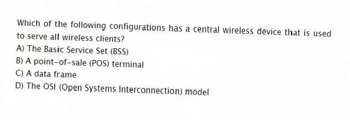 Which of the following configurations has a central wireless device that is used to serve all wireless clients?
A) The Basic Service Set (BSS)
B) A point-of-sale (POS) terminal
C) A data frame
D) The OSI (Open Systems Interconnection) model