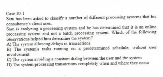 Case 10-1
Sam has been asked to classify a number of different processing systems that his consultancy's client uses.
-Sam is analyzing a processing system and he has determined that it is an online processing system and not a batch processing system. Which of the following observations helped him determine the system?
A) The system allowing delays in transactions
B) The system's tasks running on a predetermined schedule, without user involvement
C) The system avoiding a constant dialog between the user and the system
D) The system processing transactions completely when and where they occur