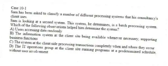 Case 10-1
Sam has been asked to classify a number of different processing systems that his consultancy's client uses.
-Sam is looking at a second system. This system, he determines, is a batch processing system. Which of the following observations helped him determine the system?
A) Users accessing data randomly
B) The information system at the client site being available whenever necessary, supporting business functions
C) The system at the client side processing transactions completely when and where they occur
D) The IT operations group at the client site running programs at a predetermined schedule, without user involvement