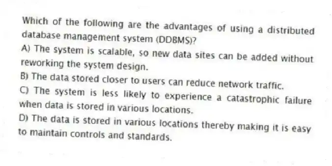Which of the following are the advantages of using a distributed database management system (DDBMS)?
A) The system is scalable, so new data sites can be added without reworking the system design.
B) The data stored closer to users can reduce network traffic.
C) The system is less likely to experience a catastrophic failure when data is stored in various locations.
D) The data is stored in various locations thereby making it is easy to maintain controls and standards.