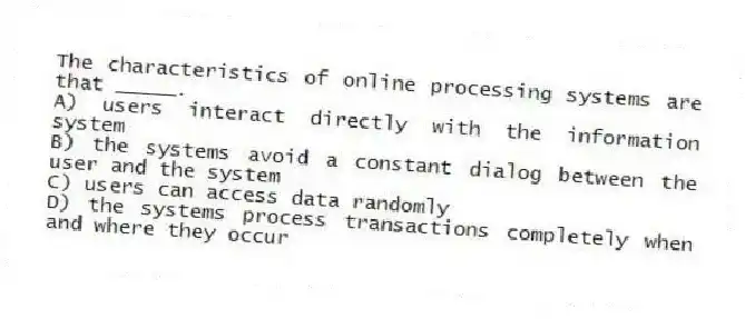The characteristics of online processing systems are that _____.
A) users interact directly with the information system
B) the systems avoid a constant dialog between the user and the system
C) users can access data randomly
D) the systems process transactions completely when and where they occur