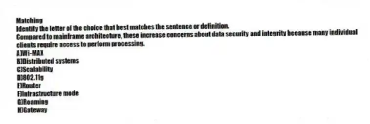 Matching
Identify the letter of the choice that best matches the sentence or definition.
-Compared to mainframe architecture, these increase concerns about data security and integrity because many individual clients require access to perform processing.
A)Wi-MAX
B)Distributed systems
C)Scalability
D)802.11g
E)Router
F)Infrastructure mode
G)Roaming
H)Gateway