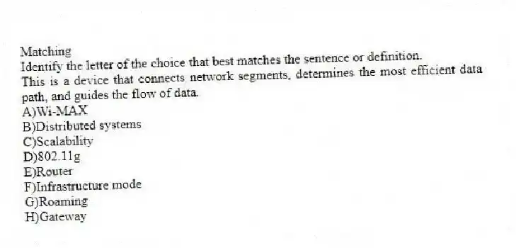 Matching
Identify the letter of the choice that best matches the sentence or definition.​
-This is a device that connects network segments, determines the most efficient data path, and guides the flow of data.
A)​Wi-MAX
B)​Distributed systems
C)​Scalability
D)​802.11g
E)Router
F)​Infrastructure mode
G)Roaming
H)​Gateway