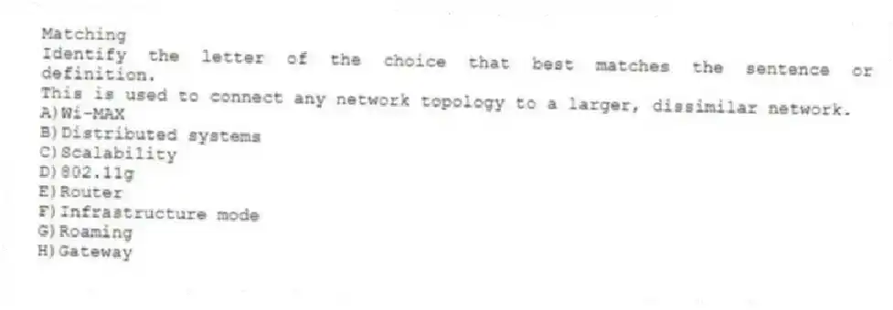 Matching
Identify the letter of the choice that best matches the sentence or definition.
-This is used to connect any network topology to a larger, dissimilar network.
A)Wi-MAX
B)Distributed systems
C)Scalability
D)802.11g
E)Router
F)Infrastructure mode
G)Roaming
H)Gateway