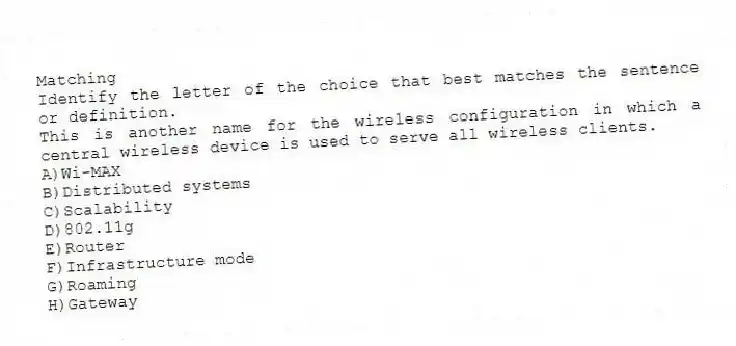 Matching
Identify the letter of the choice that best matches the sentence or definition.​
-This is another name for the wireless configuration in which a central wireless device is used to serve all wireless clients.
A)​Wi-MAX
B)​Distributed systems
C)​Scalability
D)​802.11g
E)Router
F)​Infrastructure mode
G)Roaming
H)​Gateway