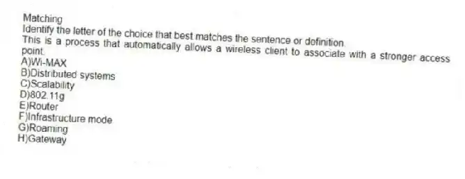 Matching
Identify the letter of the choice that best matches the sentence or definition.
-This is a process that automatically allows a wireless client to associate with a stronger access point.
A)Wi-MAX
B)Distributed systems
C)Scalability
D)802.11g
E)Router
F)Infrastructure mode
G)Roaming
H)Gateway