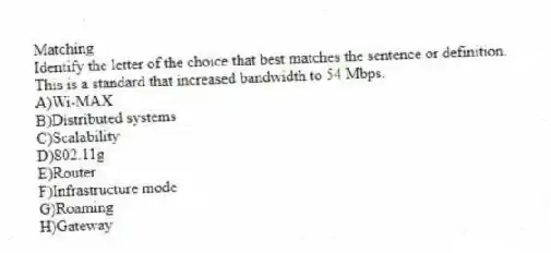 Matching
Identify the letter of the choice that best matches the sentence or definition.
-This is a standard that increased bandwidth to 54 Mbps.
A)Wi-MAX
B)Distributed systems
C)Scalability
D)802.11g
E)Router
F)Infrastructure mode
G)Roaming
H)Gateway