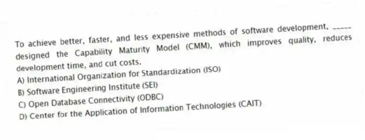 To achieve better, faster, and less expensive methods of software development, _____ designed the Capability Maturity Model (CMM), which improves quality, reduces development time, and cut costs.
A) International Organization for Standardization (ISO)
B) Software Engineering Institute (SEI)
C) Open Database Connectivity (ODBC)
D) Center for the Application of Information Technologies (CAIT)