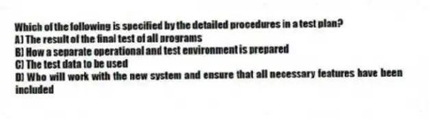 Which of the following is specified by the detailed procedures in a test plan?
A) The result of the final test of all programs
B) How a separate operational and test environment is prepared
C) The test data to be used
D) Who will work with the new system and ensure that all necessary features have been included