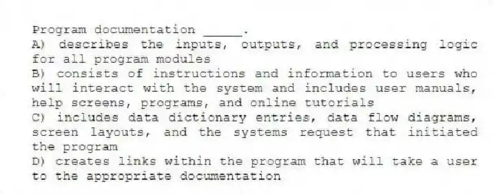 Program documentation _____.
A) describes the inputs, outputs, and processing logic for all program modules
B) consists of instructions and information to users who will interact with the system and includes user manuals, help screens, programs, and online tutorials
C) includes data dictionary entries, data flow diagrams, screen layouts, and the systems request that initiated the program
D) creates links within the program that will take a user to the appropriate documentation