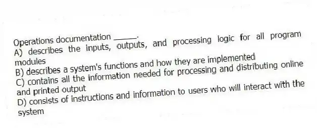 Operations documentation _____.
A) describes the inputs, outputs, and processing logic for all program modules
B) describes a system's functions and how they are implemented
C) contains all the information needed for processing and distributing online and printed output
D) consists of instructions and information to users who will interact with the system