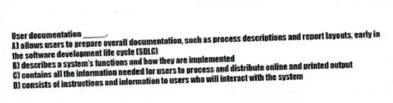 User documentation _____.
A) allows users to prepare overall documentation, such as process descriptions and report layouts, early in the software development life cycle (SDLC)
B) describes a system's functions and how they are implemented
C) contains all the information needed for users to process and distribute online and printed output
D) consists of instructions and information to users who will interact with the system