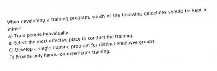 When developing a training program, which of the following guidelines should be kept in mind?
A) Train people individually.
B) Select the most effective place to conduct the training.
C) Develop a single training program for distinct employee groups.
D) Provide only hands-on experience training.