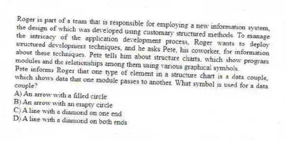 Roger is part of a team that is responsible for employing a new information system, the design of which was developed using customary structured methods. To manage the intricacy of the application development process, Roger wants to deploy structured development techniques, and he asks Pete, his coworker, for information about these techniques. Pete tells him about structure charts, which show program modules and the relationships among them using various graphical symbols.
-Pete informs Roger that one type of element in a structure chart is a data couple, which shows data that one module passes to another. What symbol is used for a data couple?
A) An arrow with a filled circle
B) An arrow with an empty circle
C) A line with a diamond on one end
D) A line with a diamond on both ends