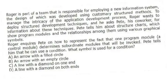 Roger is part of a team that is responsible for employing a new information system, the design of which was developed using customary structured methods. To manage the intricacy of the application development process, Roger wants to deploy structured development techniques, and he asks Pete, his coworker, for information about these techniques. Pete tells him about structure charts, which show program modules and the relationships among them using various graphical symbols.
-Roger enquires Pete on how to represent the fact that one program module (a control module) determines subordinate modules that will be invoked. Pete tells him that he can use a condition. What symbol is used for a condition?
A) An arrow with a filled circle
B) An arrow with an empty circle
C) A line with a diamond on one end
D) A line with a diamond on both ends