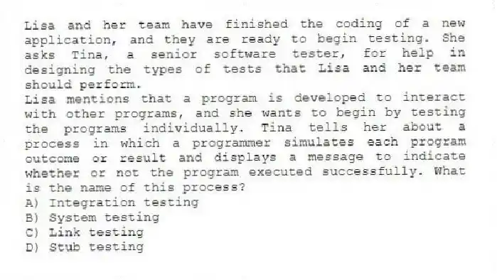 Lisa and her team have finished the coding of a new application, and they are ready to begin testing. She asks Tina, a senior software tester, for help in designing the types of tests that Lisa and her team should perform.
-Lisa mentions that a program is developed to interact with other programs, and she wants to begin by testing the programs individually. Tina tells her about a process in which a programmer simulates each program outcome or result and displays a message to indicate whether or not the program executed successfully. What is the name of this process?
A) Integration testing
B) System testing
C) Link testing
D) Stub testing