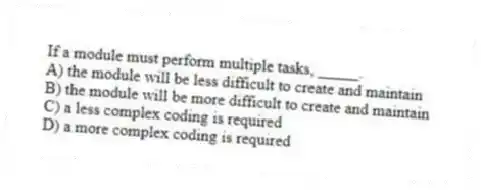 If a module must perform multiple tasks, _____.
A) the module will be less difficult to create and maintain
B) the module will be more difficult to create and maintain
C) a less complex coding is required
D) a more complex coding is required