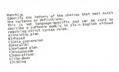 Matching
Identify the letters of the choices that best match the sentence or definitions.
-This is not language-specific and can be used to describe a software module in plain English without requiring strict syntax rules.
A)Training plan
B)Phased
C)Data conversion
D)Parallel
E)Release plan
F)Pseudocode
G)Operational
H)Top-down
I)Coding