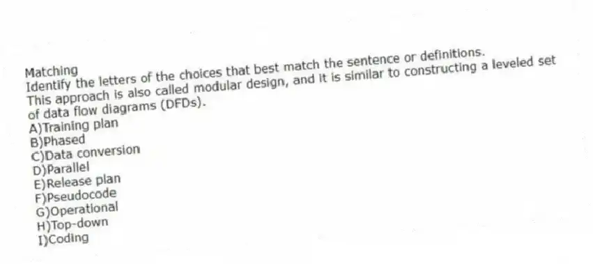 Matching
Identify the letters of the choices that best match the sentence or definitions.
-This approach is also called modular design, and it is similar to constructing a leveled set of data flow diagrams (DFDs).
A)Training plan
B)Phased
C)Data conversion
D)Parallel
E)Release plan
F)Pseudocode
G)Operational
H)Top-down
I)Coding