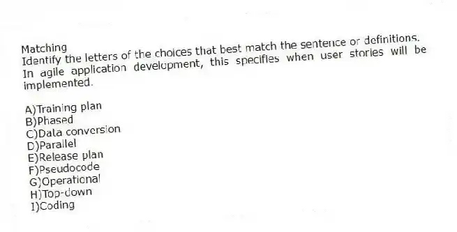 Matching
Identify the letters of the choices that best match the sentence or definitions.
-In agile application development, this specifies when user stories will be implemented.
A)Training plan
B)Phased
C)Data conversion
D)Parallel
E)Release plan
F)Pseudocode
G)Operational
H)Top-down
I)Coding