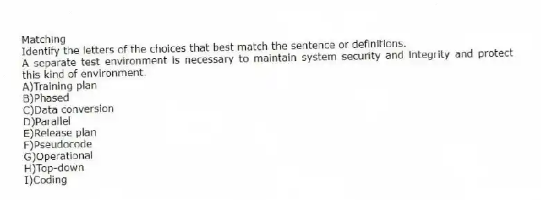 Matching
Identify the letters of the choices that best match the sentence or definitions.
-A separate test environment is necessary to maintain system security and integrity and protect this kind of environment.
A)Training plan
B)Phased
C)Data conversion
D)Parallel
E)Release plan
F)Pseudocode
G)Operational
H)Top-down
I)Coding