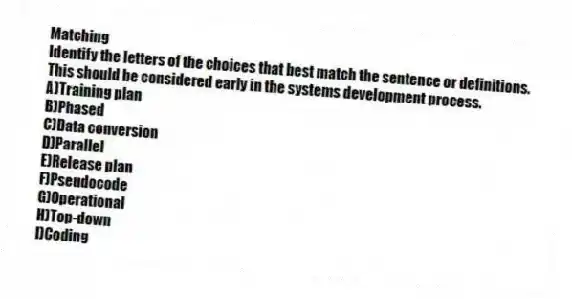 Matching
Identify the letters of the choices that best match the sentence or definitions.
-This should be considered early in the systems development process.
A)Training plan
B)Phased
C)Data conversion
D)Parallel
E)Release plan
F)Pseudocode
G)Operational
H)Top-down
I)Coding
