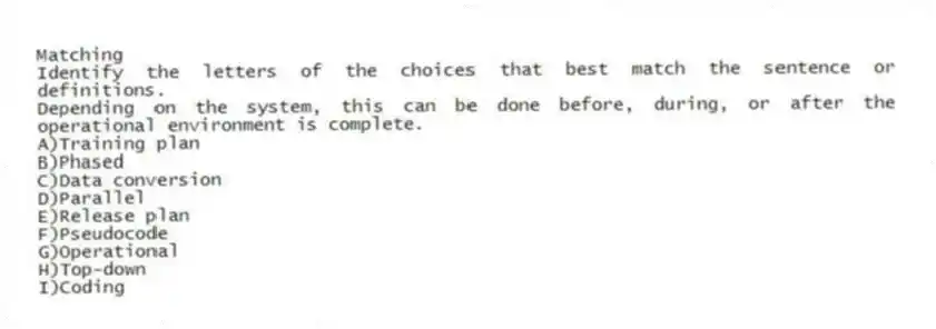 Matching
Identify the letters of the choices that best match the sentence or definitions.
-Depending on the system, this can be done before, during, or after the operational environment is complete.
A)Training plan
B)Phased
C)Data conversion
D)Parallel
E)Release plan
F)Pseudocode
G)Operational
H)Top-down
I)Coding