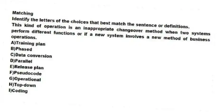 Matching
Identify the letters of the choices that best match the sentence or definitions.
-This kind of operation is an inappropriate changeover method when two systems perform different functions or if a new system involves a new method of business operations.
A)Training plan
B)Phased
C)Data conversion
D)Parallel
E)Release plan
F)Pseudocode
G)Operational
H)Top-down
I)Coding