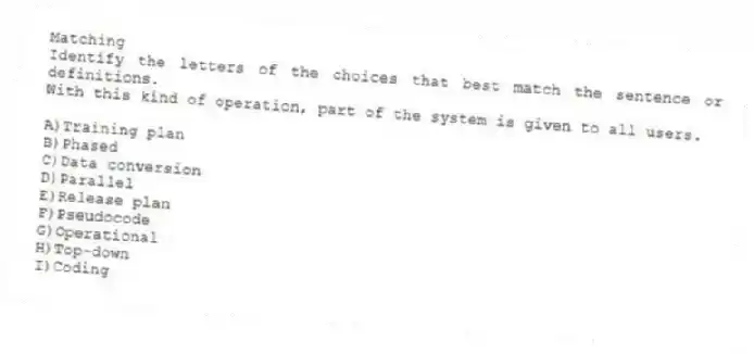 Matching
Identify the letters of the choices that best match the sentence or definitions.
-With this kind of operation, part of the system is given to all users.
A)Training plan
B)Phased
C)Data conversion
D)Parallel
E)Release plan
F)Pseudocode
G)Operational
H)Top-down
I)Coding