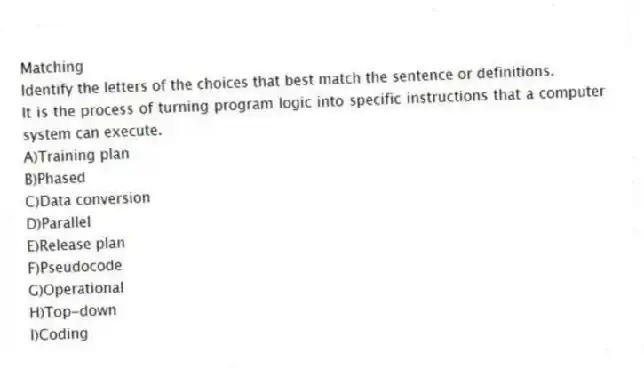 Matching
Identify the letters of the choices that best match the sentence or definitions.
-It is the process of turning program logic into specific instructions that a computer system can execute.
A)Training plan
B)Phased
C)Data conversion
D)Parallel
E)Release plan
F)Pseudocode
G)Operational
H)Top-down
I)Coding