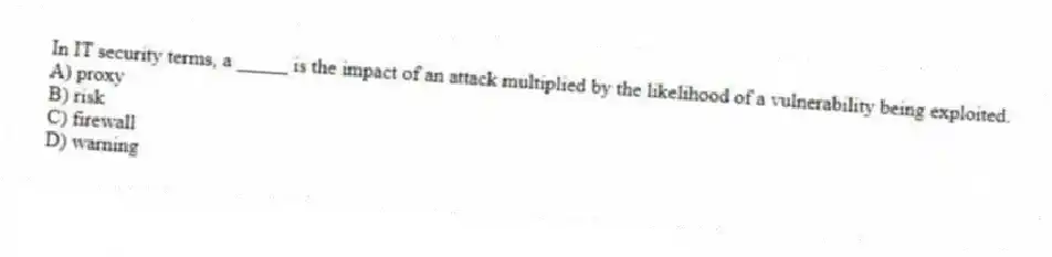 In IT security terms, a _____ is the impact of an attack multiplied by the likelihood of a vulnerability being exploited.
A) proxy
B) risk
C) firewall
D) warning
