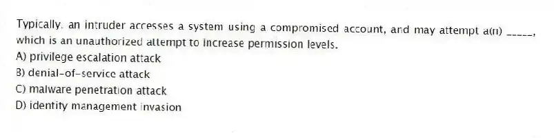 Typically, an intruder accesses a system using a compromised account, and may attempt a(n) _____, which is an unauthorized attempt to increase permission levels.
A) privilege escalation attack
B) denial-of-service attack
C) malware penetration attack
D) identity management invasion