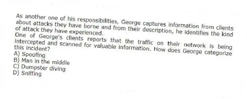 As another one of his responsibilities, George captures information from clients about attacks they have borne and from their description, he identifies the kind of attack they have experienced.
-One of George's clients reports that the traffic on their network is being intercepted and scanned for valuable information. How does George categorize this incident?
A) Spoofing
B) Man in the middle
C) Dumpster diving
D) Sniffing