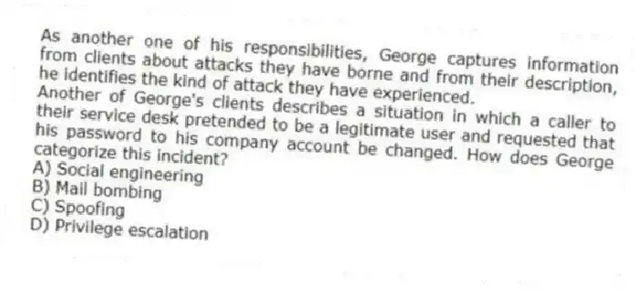 As another one of his responsibilities, George captures information from clients about attacks they have borne and from their description, he identifies the kind of attack they have experienced.
-Another of George's clients describes a situation in which a caller to their service desk pretended to be a legitimate user and requested that his password to his company account be changed. How does George categorize this incident?
A) Social engineering
B) Mail bombing
C) Spoofing
D) Privilege escalation