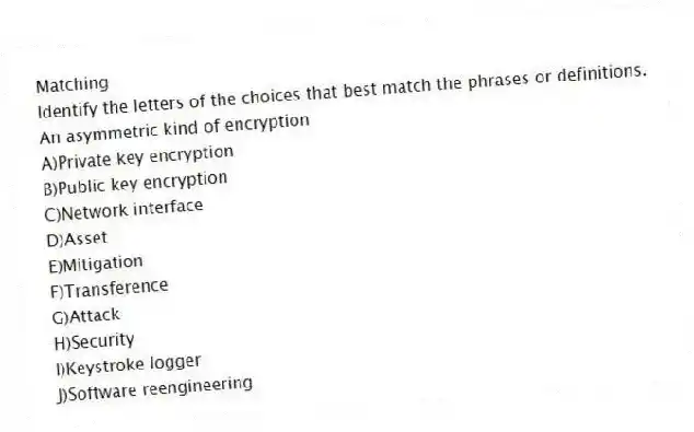 Matching
Identify the letters of the choices that best match the phrases or definitions.
-An asymmetric kind of encryption
A)Private key encryption
B)Public key encryption
C)Network interface
D)Asset
E)Mitigation
F)Transference
G)Attack
H)Security
I)Keystroke logger
J)Software reengineering