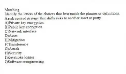 Matching
​Identify the letters of the choices that best match the phrases or definitions.
-A risk control strategy that shifts risks to another asset or party
A)​Private key encryption
B)​Public key encryption
C)​Network interface
D)​Asset
E)​Mitigation
F)​Transference
G)Attack
H)​Security
I)​Keystroke logger
J)Software reengineering