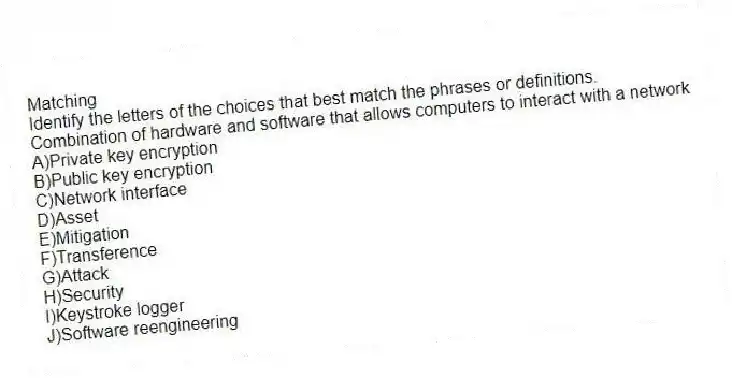 Matching
​Identify the letters of the choices that best match the phrases or definitions.
-Combination of hardware and software that allows computers to interact with a network
A)​Private key encryption
B)​Public key encryption
C)​Network interface
D)​Asset
E)​Mitigation
F)​Transference
G)Attack
H)​Security
I)​Keystroke logger
J)Software reengineering