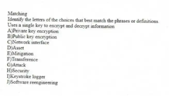 Matching
Identify the letters of the choices that best match the phrases or definitions.
-Uses a single key to encrypt and decrypt information
A)Private key encryption
B)Public key encryption
C)Network interface
D)Asset
E)Mitigation
F)Transference
G)Attack
H)Security
I)Keystroke logger
J)Software reengineering